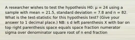 A researcher wishes to test the hypothesis H0: µ = 24 using a sample with mean = 21.5, standard deviation = 7.8 and n = 82. What is the test-statistic for this hypothesis test? (Give your answer to 1 decimal place.) NB: s d left parenthesis X with bar on top right parenthesis space equals space fraction numerator sigma over denominator square root of n end fraction