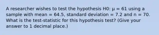 A researcher wishes to test the hypothesis H0: µ = 61 using a sample with mean = 64.5, standard deviation = 7.2 and n = 70. What is the test-statistic for this hypothesis test? (Give your answer to 1 decimal place.)