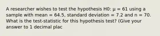 A researcher wishes to test the hypothesis H0: µ = 61 using a sample with mean = 64.5, <a href='https://www.questionai.com/knowledge/kqGUr1Cldy-standard-deviation' class='anchor-knowledge'>standard deviation</a> = 7.2 and n = 70. What is the test-statistic for this hypothesis test? (Give your answer to 1 decimal plac