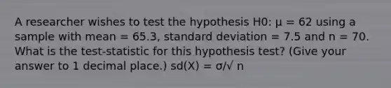 A researcher wishes to test the hypothesis H0: µ = 62 using a sample with mean = 65.3, standard deviation = 7.5 and n = 70. What is the test-statistic for this hypothesis test? (Give your answer to 1 decimal place.) sd(X) = σ/√ n