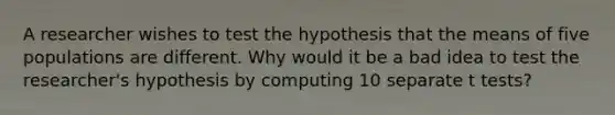 A researcher wishes to test the hypothesis that the means of five populations are different. Why would it be a bad idea to test the researcher's hypothesis by computing 10 separate t tests?