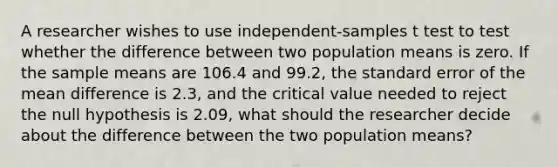 A researcher wishes to use independent-samples t test to test whether the difference between two population means is zero. If the sample means are 106.4 and 99.2, the standard error of the mean difference is 2.3, and the critical value needed to reject the null hypothesis is 2.09, what should the researcher decide about the difference between the two population means?