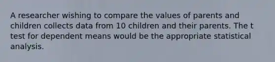 A researcher wishing to compare the values of parents and children collects data from 10 children and their parents. The t test for dependent means would be the appropriate statistical analysis.