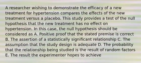 A researcher wishing to demonstrate the efficacy of a new treatment for hypertension compares the effects of the new treatment versus a placebo. This study provides a test of the null hypothesis that the new treatment has no effect on hypertension. In this case, the null hypothesis should be considered as A. Positive proof that the stated premise is correct B. The assertion of a statistically significant relationship C. The assumption that the study design is adequate D. The probability that the relationship being studied is the result of random factors E. The result the experimenter hopes to achieve