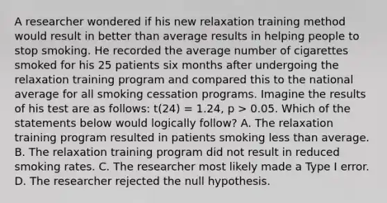 A researcher wondered if his new relaxation training method would result in better than average results in helping people to stop smoking. He recorded the average number of cigarettes smoked for his 25 patients six months after undergoing the relaxation training program and compared this to the national average for all smoking cessation programs. Imagine the results of his test are as follows: t(24) = 1.24, p > 0.05. Which of the statements below would logically follow? A. The relaxation training program resulted in patients smoking <a href='https://www.questionai.com/knowledge/k7BtlYpAMX-less-than' class='anchor-knowledge'>less than</a> average. B. The relaxation training program did not result in reduced smoking rates. C. The researcher most likely made a Type I error. D. The researcher rejected the null hypothesis.