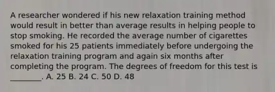 A researcher wondered if his new relaxation training method would result in better than average results in helping people to stop smoking. He recorded the average number of cigarettes smoked for his 25 patients immediately before undergoing the relaxation training program and again six months after completing the program. The degrees of freedom for this test is ________. A. 25 B. 24 C. 50 D. 48