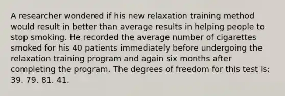 A researcher wondered if his new relaxation training method would result in better than average results in helping people to stop smoking. He recorded the average number of cigarettes smoked for his 40 patients immediately before undergoing the relaxation training program and again six months after completing the program. The degrees of freedom for this test is: 39. 79. 81. 41.