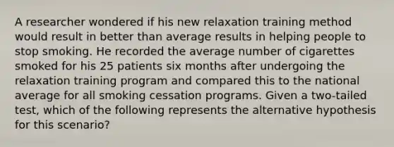 A researcher wondered if his new relaxation training method would result in better than average results in helping people to stop smoking. He recorded the average number of cigarettes smoked for his 25 patients six months after undergoing the relaxation training program and compared this to the national average for all smoking cessation programs. Given a two-tailed test, which of the following represents the alternative hypothesis for this scenario?