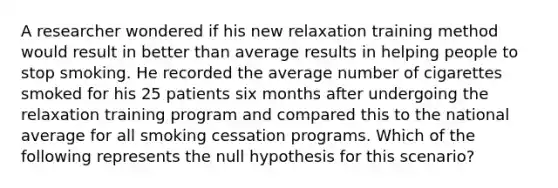 A researcher wondered if his new relaxation training method would result in better than average results in helping people to stop smoking. He recorded the average number of cigarettes smoked for his 25 patients six months after undergoing the relaxation training program and compared this to the national average for all smoking cessation programs. Which of the following represents the null hypothesis for this scenario?