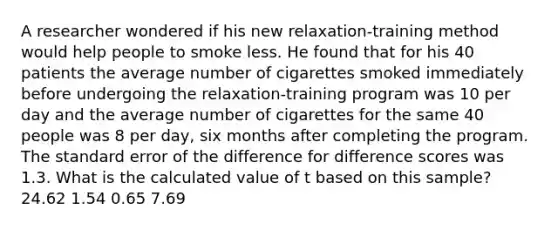 A researcher wondered if his new relaxation-training method would help people to smoke less. He found that for his 40 patients the average number of cigarettes smoked immediately before undergoing the relaxation-training program was 10 per day and the average number of cigarettes for the same 40 people was 8 per day, six months after completing the program. The standard error of the difference for difference scores was 1.3. What is the calculated value of t based on this sample? 24.62 1.54 0.65 7.69