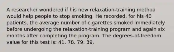 A researcher wondered if his new relaxation-training method would help people to stop smoking. He recorded, for his 40 patients, the average number of cigarettes smoked immediately before undergoing the relaxation-training program and again six months after completing the program. The degrees-of-freedom value for this test is: 41. 78. 79. 39.