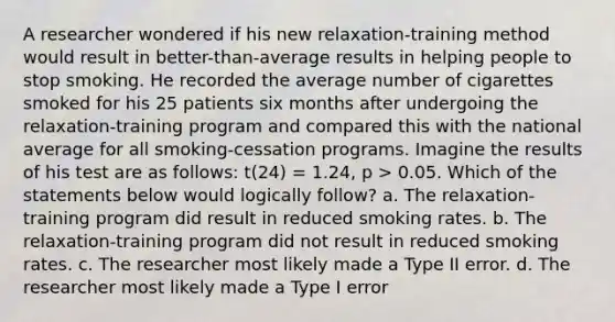 A researcher wondered if his new relaxation-training method would result in better-than-average results in helping people to stop smoking. He recorded the average number of cigarettes smoked for his 25 patients six months after undergoing the relaxation-training program and compared this with the national average for all smoking-cessation programs. Imagine the results of his test are as follows: t(24) = 1.24, p > 0.05. Which of the statements below would logically follow? a. The relaxation-training program did result in reduced smoking rates. b. The relaxation-training program did not result in reduced smoking rates. c. The researcher most likely made a Type II error. d. The researcher most likely made a Type I error