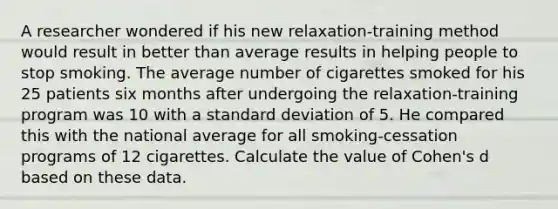 A researcher wondered if his new relaxation-training method would result in better than average results in helping people to stop smoking. The average number of cigarettes smoked for his 25 patients six months after undergoing the relaxation-training program was 10 with a standard deviation of 5. He compared this with the national average for all smoking-cessation programs of 12 cigarettes. Calculate the value of Cohen's d based on these data.