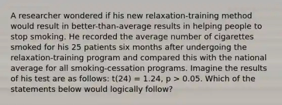 A researcher wondered if his new relaxation-training method would result in better-than-average results in helping people to stop smoking. He recorded the average number of cigarettes smoked for his 25 patients six months after undergoing the relaxation-training program and compared this with the national average for all smoking-cessation programs. Imagine the results of his test are as follows: t(24) = 1.24, p > 0.05. Which of the statements below would logically follow?