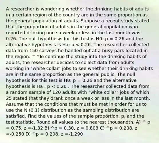 A researcher is wondering whether the drinking habits of adults in a certain region of the country are in the same proportion as the general population of adults. Suppose a recent study stated that the proportion of adults in the general population who reported drinking once a week or less in the last month was 0.26. The null hypothesis for this test is H0: p = 0.26 and the alternative hypothesis is Ha: p < 0.26. The researcher collected data from 150 surveys he handed out at a busy park located in the region. ^ *To continue the study into the drinking habits of adults, the researcher decides to collect data from adults working in "white collar" jobs to see whether their drinking habits are in the same proportion as the general public. The null hypothesis for this test is H0: p = 0.26 and the alternative hypothesis is Ha : p < 0.26 . The researcher collected data from a random sample of 120 adults with "white collar" jobs of which 25 stated that they drank once a week or less in the last month. Assume that the conditions that must be met in order for us to use the N (0,1) distribution as the sampling distribution are satisfied. Find the values of the sample proportion, p, and <a href='https://www.questionai.com/knowledge/kzeQt8hpQB-the-test-statistic' class='anchor-knowledge'>the test statistic</a>. Round all values to the nearest thousandth. A) ^ p = 0.75, z =-1.32 B) ^p = 0.30, z = 0.803 C) ^p = 0.208, z =-0.250 D) ^p = 0.208, z =-1.290