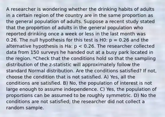 A researcher is wondering whether the drinking habits of adults in a certain region of the country are in the same proportion as the general population of adults. Suppose a recent study stated that the proportion of adults in the general population who reported drinking once a week or less in the last month was 0.26. The null hypothesis for this test is H0: p = 0.26 and the alternative hypothesis is Ha: p < 0.26. The researcher collected data from 150 surveys he handed out at a busy park located in the region. *Check that the conditions hold so that the sampling distribution of the z-statistic will approximately follow the standard Normal distribution. Are the conditions satisfied? If not, choose the condition that is not satisfied. A) Yes, all the conditions are satisfied. B) No, the population of interest is not large enough to assume independence. C) Yes, the population of proportions can be assumed to be roughly symmetric. D) No the conditions are not satisfied; the researcher did not collect a random sample.