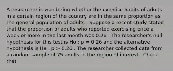 A researcher is wondering whether the exercise habits of adults in a certain region of the country are in the same proportion as the general population of adults . Suppose a recent study stated that the proportion of adults who reported exercising once a week or more in the last month was 0.26 . The researcher's null hypothesis for this test is Ho : p = 0.26 and the alternative hypothesis is Ha : p > 0.26 . The researcher collected data from a random sample of 75 adults in the region of interest . Check that