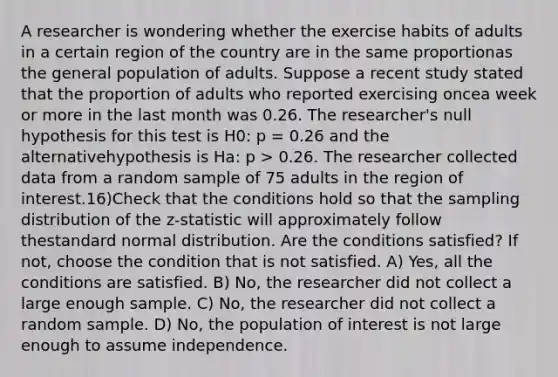 A researcher is wondering whether the exercise habits of adults in a certain region of the country are in the same proportionas the general population of adults. Suppose a recent study stated that the proportion of adults who reported exercising oncea week or more in the last month was 0.26. The researcher's null hypothesis for this test is H0: p = 0.26 and the alternativehypothesis is Ha: p > 0.26. The researcher collected data from a random sample of 75 adults in the region of interest.16)Check that the conditions hold so that the sampling distribution of the z-statistic will approximately follow thestandard normal distribution. Are the conditions satisfied? If not, choose the condition that is not satisfied. A) Yes, all the conditions are satisfied. B) No, the researcher did not collect a large enough sample. C) No, the researcher did not collect a random sample. D) No, the population of interest is not large enough to assume independence.