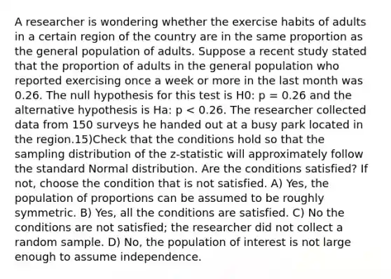 A researcher is wondering whether the exercise habits of adults in a certain region of the country are in the same proportion as the general population of adults. Suppose a recent study stated that the proportion of adults in the general population who reported exercising once a week or more in the last month was 0.26. The null hypothesis for this test is H0: p = 0.26 and the alternative hypothesis is Ha: p < 0.26. The researcher collected data from 150 surveys he handed out at a busy park located in the region.15)Check that the conditions hold so that the sampling distribution of the z-statistic will approximately follow the standard Normal distribution. Are the conditions satisfied? If not, choose the condition that is not satisfied. A) Yes, the population of proportions can be assumed to be roughly symmetric. B) Yes, all the conditions are satisfied. C) No the conditions are not satisfied; the researcher did not collect a random sample. D) No, the population of interest is not large enough to assume independence.