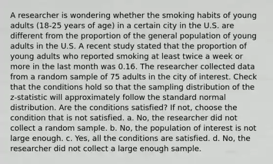 A researcher is wondering whether the smoking habits of young adults (18-25 years of age) in a certain city in the U.S. are different from the proportion of the general population of young adults in the U.S. A recent study stated that the proportion of young adults who reported smoking at least twice a week or more in the last month was 0.16. The researcher collected data from a random sample of 75 adults in the city of interest. Check that the conditions hold so that the sampling distribution of the z-statistic will approximately follow the standard normal distribution. Are the conditions satisfied? If not, choose the condition that is not satisfied. a. No, the researcher did not collect a random sample. b. No, the population of interest is not large enough. c. Yes, all the conditions are satisfied. d. No, the researcher did not collect a large enough sample.