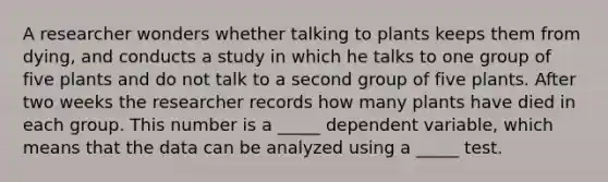 A researcher wonders whether talking to plants keeps them from dying, and conducts a study in which he talks to one group of five plants and do not talk to a second group of five plants. After two weeks the researcher records how many plants have died in each group. This number is a _____ dependent variable, which means that the data can be analyzed using a _____ test.