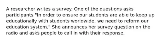 A researcher writes a survey. One of the questions asks participants "In order to ensure our students are able to keep up educationally with students worldwide, we need to reform our education system." She announces her survey question on the radio and asks people to call in with their response.