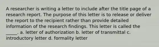 A researcher is writing a letter to include after the title page of a research report. The purpose of this letter is to release or deliver the report to the recipient rather than provide detailed information of the research findings. This letter is called the _____. a. letter of authorization b. letter of transmittal c. introductory letter d. formality letter