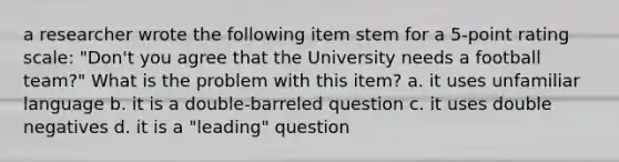 a researcher wrote the following item stem for a 5-point rating scale: "Don't you agree that the University needs a football team?" What is the problem with this item? a. it uses unfamiliar language b. it is a double-barreled question c. it uses double negatives d. it is a "leading" question