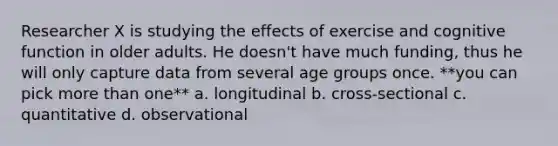 Researcher X is studying the effects of exercise and cognitive function in older adults. He doesn't have much funding, thus he will only capture data from several age groups once. **you can pick more than one** a. longitudinal b. cross-sectional c. quantitative d. observational