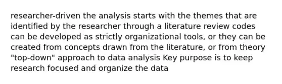 researcher-driven the analysis starts with the themes that are identified by the researcher through a literature review codes can be developed as strictly organizational tools, or they can be created from concepts drawn from the literature, or from theory "top-down" approach to data analysis Key purpose is to keep research focused and organize the data