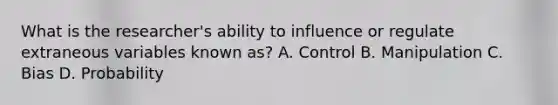 What is the researcher's ability to influence or regulate extraneous variables known as? A. Control B. Manipulation C. Bias D. Probability