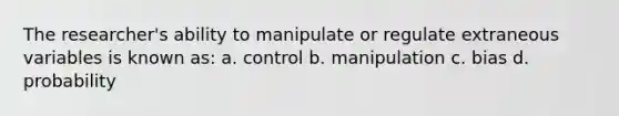 The researcher's ability to manipulate or regulate extraneous variables is known as: a. control b. manipulation c. bias d. probability