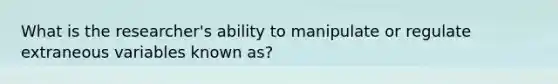 What is the researcher's ability to manipulate or regulate extraneous variables known as?