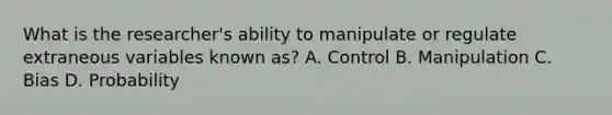 What is the researcher's ability to manipulate or regulate extraneous variables known as? A. Control B. Manipulation C. Bias D. Probability