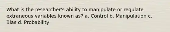 What is the researcher's ability to manipulate or regulate extraneous variables known as? a. Control b. Manipulation c. Bias d. Probability