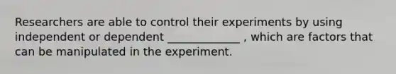 Researchers are able to control their experiments by using independent or dependent _____________ , which are factors that can be manipulated in the experiment.