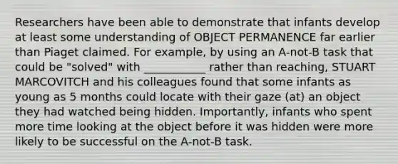 Researchers have been able to demonstrate that infants develop at least some understanding of OBJECT PERMANENCE far earlier than Piaget claimed. For example, by using an A-not-B task that could be "solved" with ___________ rather than reaching, STUART MARCOVITCH and his colleagues found that some infants as young as 5 months could locate with their gaze (at) an object they had watched being hidden. Importantly, infants who spent more time looking at the object before it was hidden were more likely to be successful on the A-not-B task.