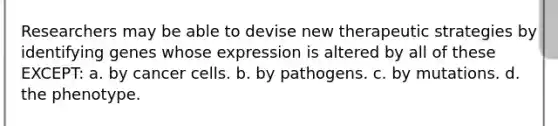 Researchers may be able to devise new therapeutic strategies by identifying genes whose expression is altered by all of these EXCEPT: a. by cancer cells. b. by pathogens. c. by mutations. d. the phenotype.