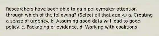 Researchers have been able to gain policymaker attention through which of the following? (Select all that apply.) a. Creating a sense of urgency. b. Assuming good data will lead to good policy. c. Packaging of evidence. d. Working with coalitions.