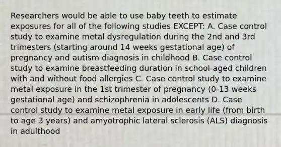 Researchers would be able to use baby teeth to estimate exposures for all of the following studies EXCEPT: A. Case control study to examine metal dysregulation during the 2nd and 3rd trimesters (starting around 14 weeks gestational age) of pregnancy and autism diagnosis in childhood B. Case control study to examine breastfeeding duration in school-aged children with and without food allergies C. Case control study to examine metal exposure in the 1st trimester of pregnancy (0-13 weeks gestational age) and schizophrenia in adolescents D. Case control study to examine metal exposure in early life (from birth to age 3 years) and amyotrophic lateral sclerosis (ALS) diagnosis in adulthood