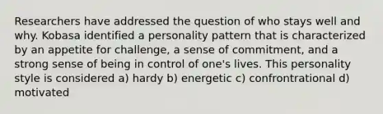 Researchers have addressed the question of who stays well and why. Kobasa identified a personality pattern that is characterized by an appetite for challenge, a sense of commitment, and a strong sense of being in control of one's lives. This personality style is considered a) hardy b) energetic c) confrontrational d) motivated