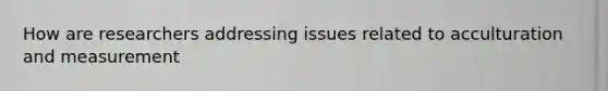 How are researchers addressing issues related to acculturation and measurement