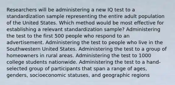 Researchers will be administering a new IQ test to a standardization sample representing the entire adult population of the United States. Which method would be most effective for establishing a relevant standardization sample? Administering the test to the first 500 people who respond to an advertisement. Administering the test to people who live in the Southwestern United States. Administering the test to a group of homeowners in rural areas. Administering the test to 1000 college students nationwide. Administering the test to a hand-selected group of participants that span a range of ages, genders, socioeconomic statuses, and geographic regions