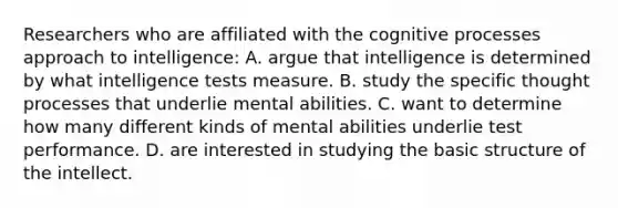 Researchers who are affiliated with the cognitive processes approach to intelligence: A. argue that intelligence is determined by what <a href='https://www.questionai.com/knowledge/kbdP4YrASs-intelligence-tests' class='anchor-knowledge'>intelligence tests</a> measure. B. study the specific thought processes that underlie mental abilities. C. want to determine how many different kinds of mental abilities underlie test performance. D. are interested in studying the basic structure of the intellect.