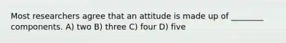 Most researchers agree that an attitude is made up of ________ components. A) two B) three C) four D) five