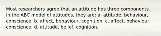 Most researchers agree that an attitude has three components. In the ABC model of attitudes, they are: a. attitude, behaviour, conscience. b. affect, behaviour, cognition. c. affect, behaviour, conscience. d. attitude, belief, cognition.