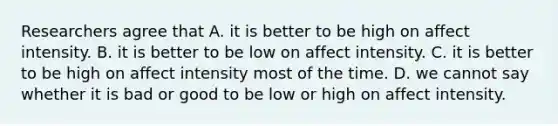 Researchers agree that A. it is better to be high on affect intensity. B. it is better to be low on affect intensity. C. it is better to be high on affect intensity most of the time. D. we cannot say whether it is bad or good to be low or high on affect intensity.