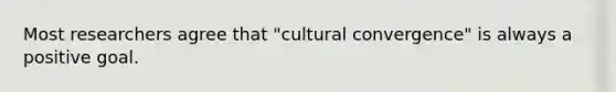 Most researchers agree that "cultural convergence" is always a positive goal.