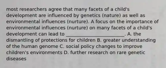 most researchers agree that many facets of a child's development are influenced by genetics (nature) as well as environmental influences (nurture). A focus on the importance of environmental influences (nurture) on many facets of a child's development can lead to _________________________. A. the dismantling of protections for children B. greater understanding of the human genome C. social policy changes to improve children's environments D. further research on rare genetic diseases