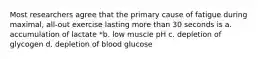 Most researchers agree that the primary cause of fatigue during maximal, all-out exercise lasting more than 30 seconds is a. accumulation of lactate *b. low muscle pH c. depletion of glycogen d. depletion of blood glucose